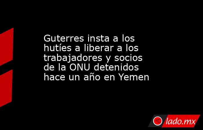 Guterres insta a los hutíes a liberar a los trabajadores y socios de la ONU detenidos hace un año en Yemen. Noticias en tiempo real