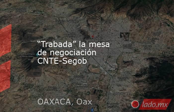 “Trabada” la mesa de negociación CNTE-Segob. Noticias en tiempo real