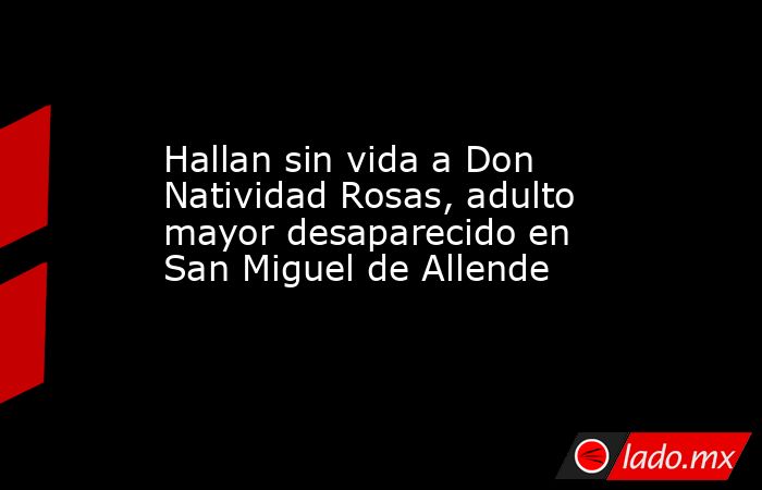 Hallan sin vida a Don Natividad Rosas, adulto mayor desaparecido en San Miguel de Allende. Noticias en tiempo real