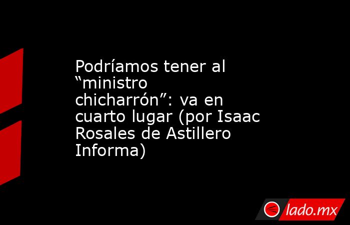 Podríamos tener al “ministro chicharrón”: va en cuarto lugar (por Isaac Rosales de Astillero Informa). Noticias en tiempo real
