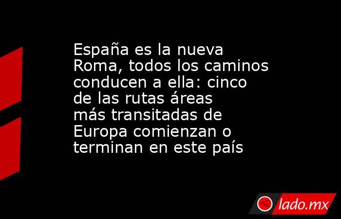 España es la nueva Roma, todos los caminos conducen a ella: cinco de las rutas áreas más transitadas de Europa comienzan o terminan en este país . Noticias en tiempo real