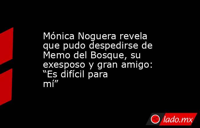 Mónica Noguera revela que pudo despedirse de Memo del Bosque, su exesposo y gran amigo: “Es difícil para mí”. Noticias en tiempo real