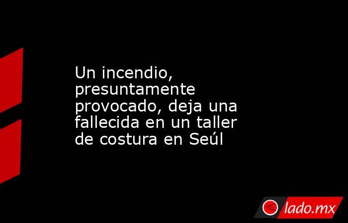Un incendio, presuntamente provocado, deja una fallecida en un taller de costura en Seúl. Noticias en tiempo real