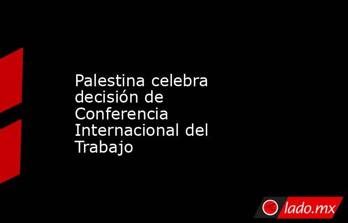 Palestina celebra decisión de Conferencia Internacional del Trabajo. Noticias en tiempo real