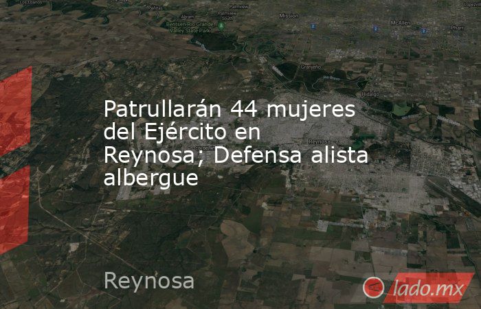 Patrullarán 44 mujeres del Ejército en Reynosa; Defensa alista albergue. Noticias en tiempo real