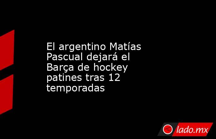 El argentino Matías Pascual dejará el Barça de hockey patines tras 12 temporadas. Noticias en tiempo real