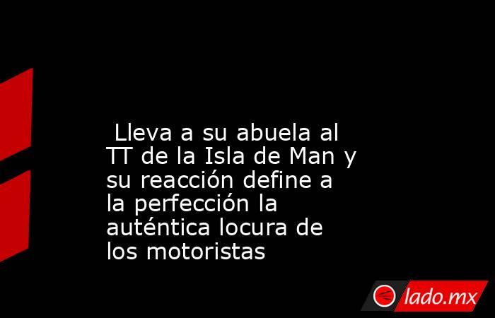                                                                                                                          Lleva a su abuela al TT de la Isla de Man y su reacción define a la perfección la auténtica locura de los motoristas                  . Noticias en tiempo real