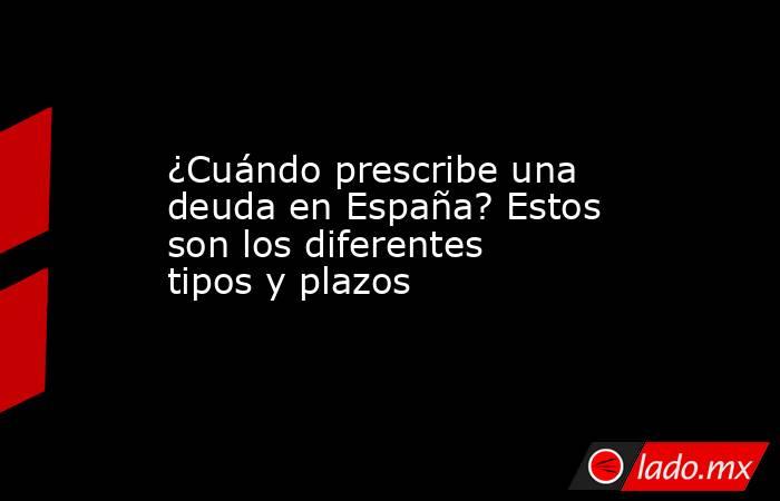 ¿Cuándo prescribe una deuda en España? Estos son los diferentes tipos y plazos. Noticias en tiempo real