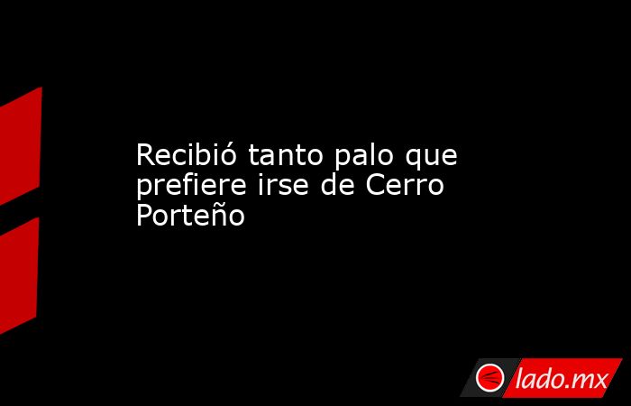 Recibió tanto palo que prefiere irse de Cerro Porteño. Noticias en tiempo real