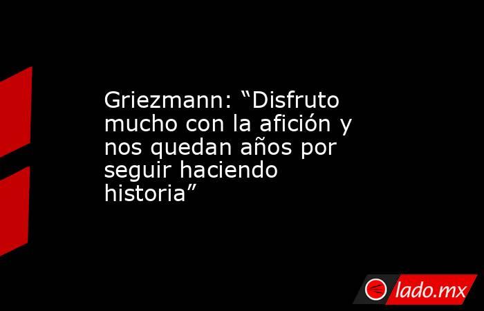                                                                    Griezmann: “Disfruto mucho con la afición y nos quedan años por seguir haciendo historia”                                                               . Noticias en tiempo real