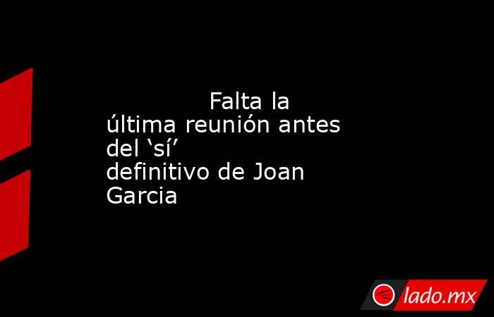              Falta la última reunión antes del ‘sí’ definitivo de Joan Garcia         . Noticias en tiempo real