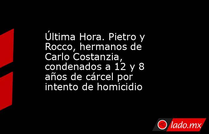 Última Hora. Pietro y Rocco, hermanos de Carlo Costanzia, condenados a 12 y 8 años de cárcel por intento de homicidio. Noticias en tiempo real