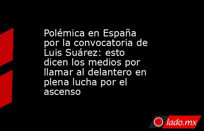 Polémica en España por la convocatoria de Luis Suárez: esto dicen los medios por llamar al delantero en plena lucha por el ascenso. Noticias en tiempo real