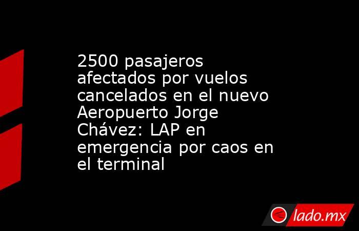2500 pasajeros afectados por vuelos cancelados en el nuevo Aeropuerto Jorge Chávez: LAP en emergencia por caos en el terminal. Noticias en tiempo real