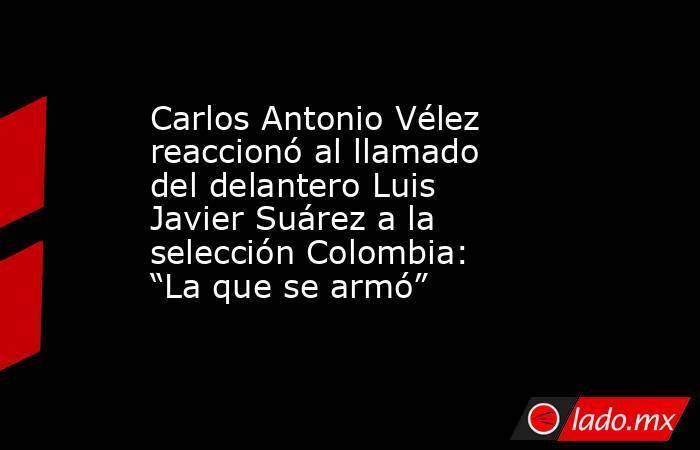 Carlos Antonio Vélez reaccionó al llamado del delantero Luis Javier Suárez a la selección Colombia: “La que se armó” . Noticias en tiempo real