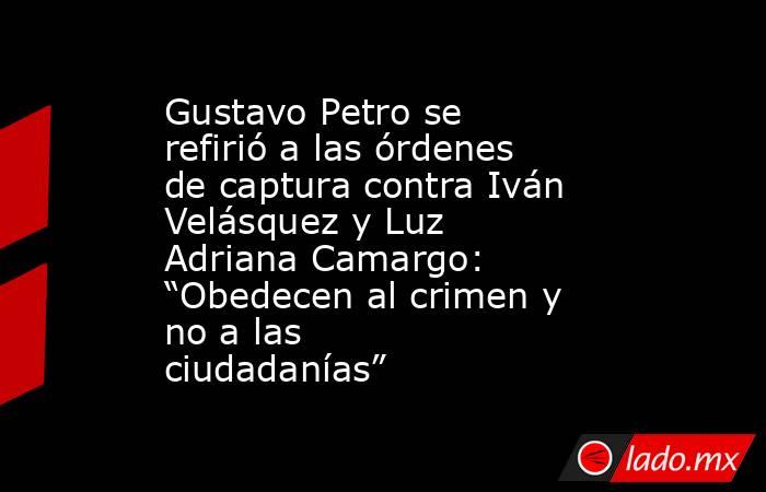 Gustavo Petro se refirió a las órdenes de captura contra Iván Velásquez y Luz Adriana Camargo: “Obedecen al crimen y no a las ciudadanías”. Noticias en tiempo real