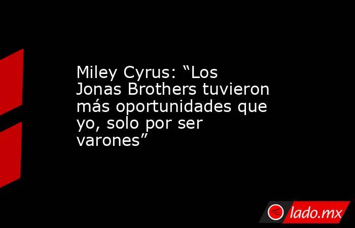 Miley Cyrus: “Los Jonas Brothers tuvieron más oportunidades que yo, solo por ser varones”. Noticias en tiempo real