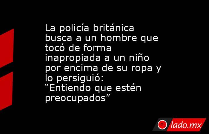 La policía británica busca a un hombre que tocó de forma inapropiada a un niño por encima de su ropa y lo persiguió: “Entiendo que estén preocupados”. Noticias en tiempo real