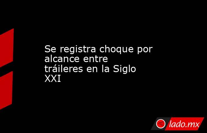 Se registra choque por alcance entre tráileres en la Siglo XXI. Noticias en tiempo real