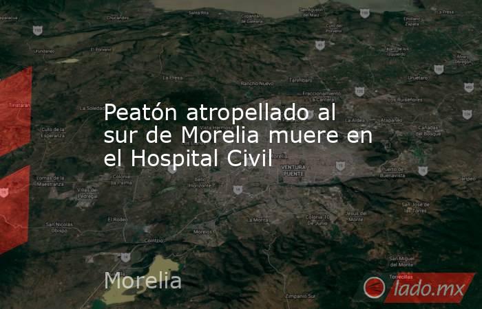 Peatón atropellado al sur de Morelia muere en el Hospital Civil . Noticias en tiempo real