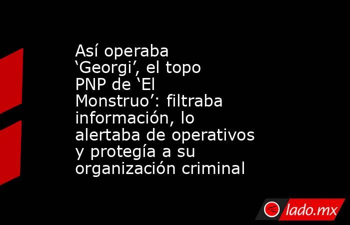 Así operaba ‘Georgi’, el topo PNP de ‘El Monstruo’: filtraba información, lo alertaba de operativos y protegía a su organización criminal. Noticias en tiempo real
