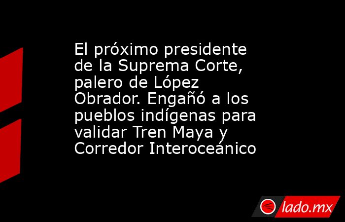 El próximo presidente de la Suprema Corte, palero de López Obrador. Engañó a los pueblos indígenas para validar Tren Maya y Corredor Interoceánico. Noticias en tiempo real