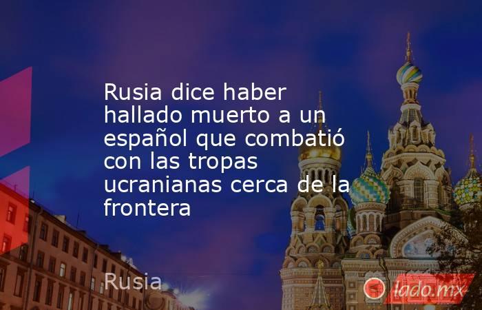 Rusia dice haber hallado muerto a un español que combatió con las tropas ucranianas cerca de la frontera. Noticias en tiempo real