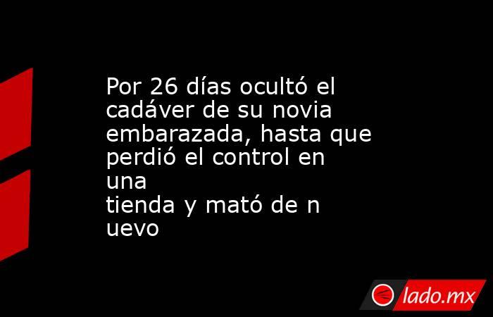 Por 26 días ocultó el cadáver de su novia embarazada, hasta que perdió el control en una tienda y mató de nuevo. Noticias en tiempo real