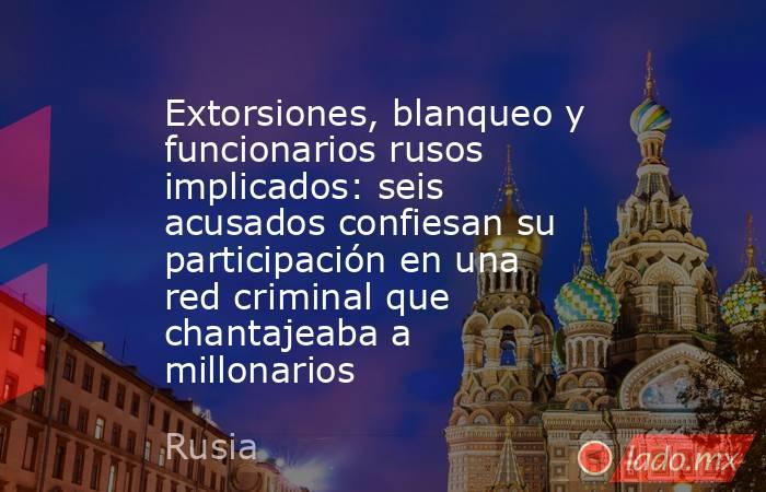 Extorsiones, blanqueo y funcionarios rusos implicados: seis acusados confiesan su participación en una red criminal que chantajeaba a millonarios. Noticias en tiempo real