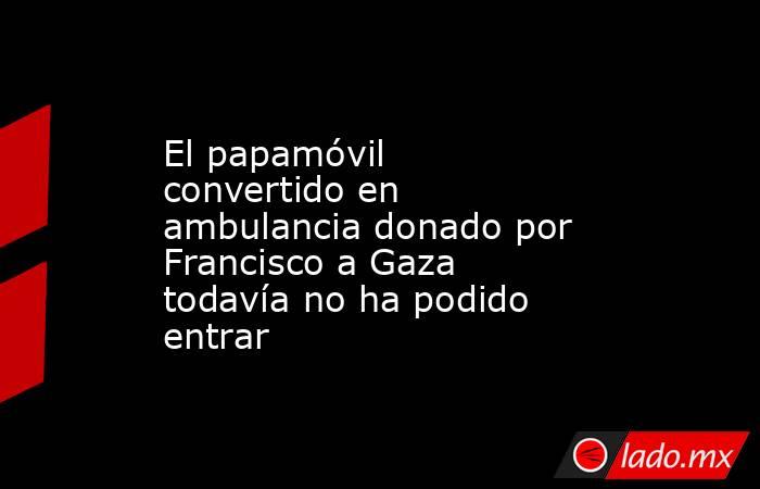 El papamóvil convertido en ambulancia donado por Francisco a Gaza todavía no ha podido entrar. Noticias en tiempo real