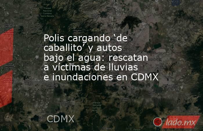 Polis cargando ‘de caballito’ y autos bajo el agua: rescatan a víctimas de lluvias e inundaciones en CDMX. Noticias en tiempo real