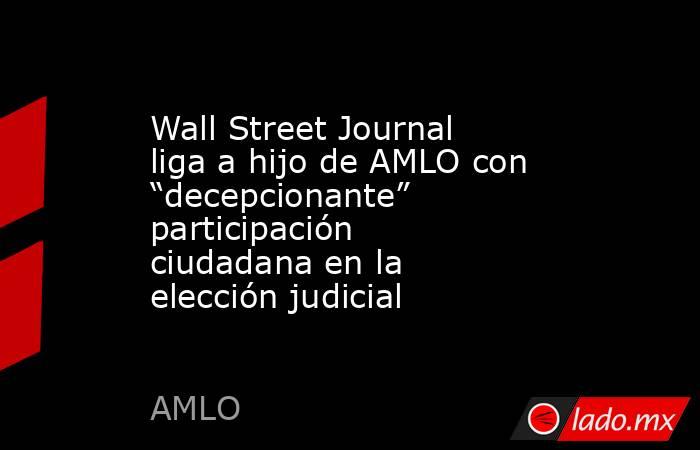 Wall Street Journal liga a hijo de AMLO con “decepcionante” participación ciudadana en la elección judicial. Noticias en tiempo real
