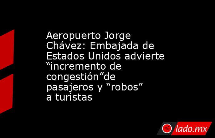 Aeropuerto Jorge Chávez: Embajada de Estados Unidos advierte “incremento de congestión”de pasajeros y “robos” a turistas. Noticias en tiempo real