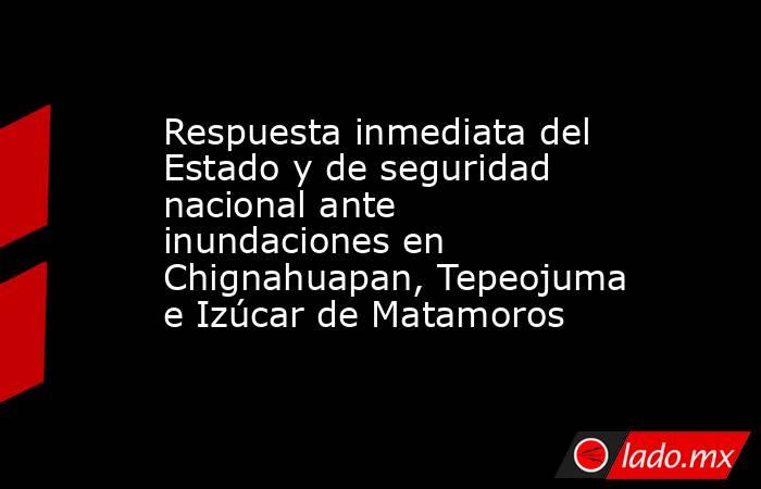 Respuesta inmediata del Estado y de seguridad nacional ante inundaciones en Chignahuapan, Tepeojuma e Izúcar de Matamoros. Noticias en tiempo real