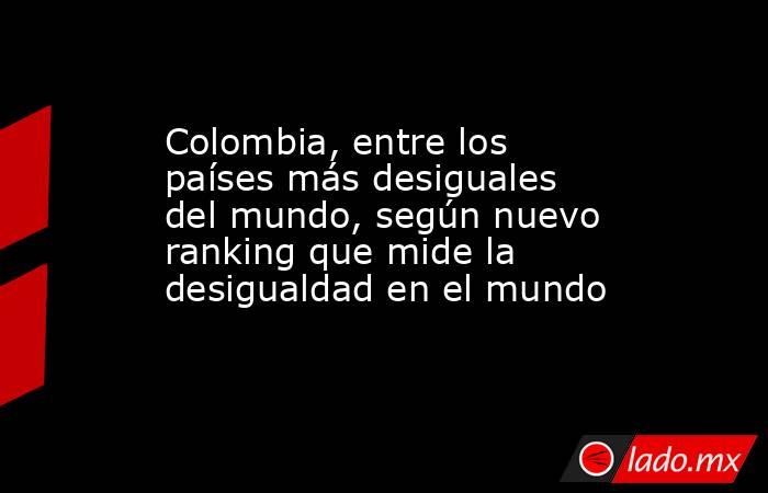 Colombia, entre los países más desiguales del mundo, según nuevo ranking que mide la desigualdad en el mundo. Noticias en tiempo real