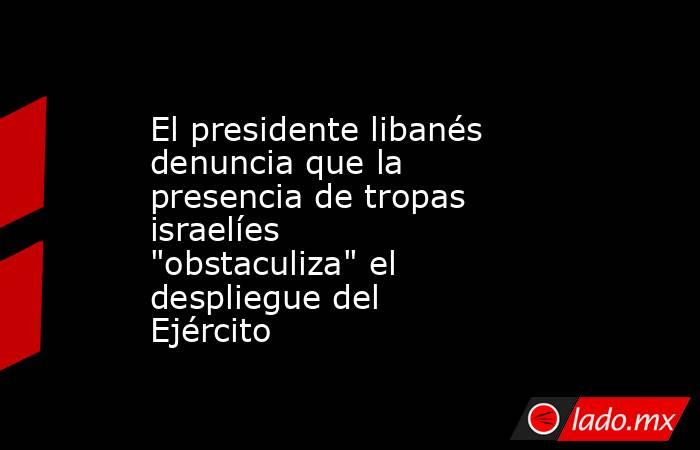 El presidente libanés denuncia que la presencia de tropas israelíes 