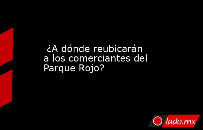  ¿A dónde reubicarán a los comerciantes del Parque Rojo?. Noticias en tiempo real