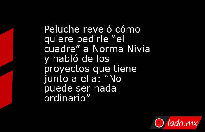 Peluche reveló cómo quiere pedirle “el cuadre” a Norma Nivia y habló de los proyectos que tiene junto a ella: “No puede ser nada ordinario”  . Noticias en tiempo real