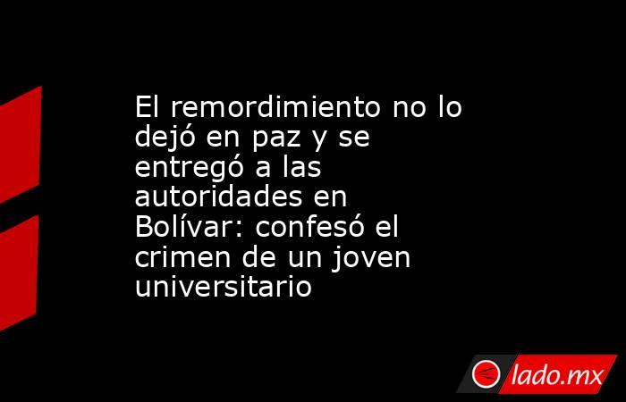 El remordimiento no lo dejó en paz y se entregó a las autoridades en Bolívar: confesó el crimen de un joven universitario. Noticias en tiempo real
