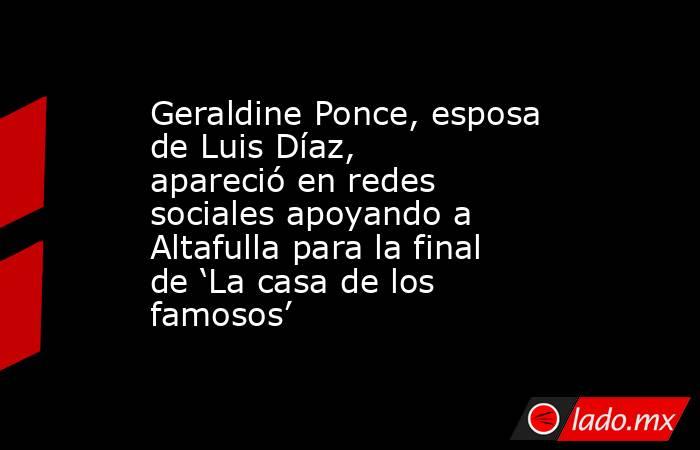 Geraldine Ponce, esposa de Luis Díaz, apareció en redes sociales apoyando a Altafulla para la final de ‘La casa de los famosos’. Noticias en tiempo real