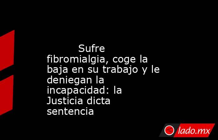                                                                                                          Sufre fibromialgia, coge la baja en su trabajo y le deniegan la incapacidad: la Justicia dicta sentencia                                              . Noticias en tiempo real