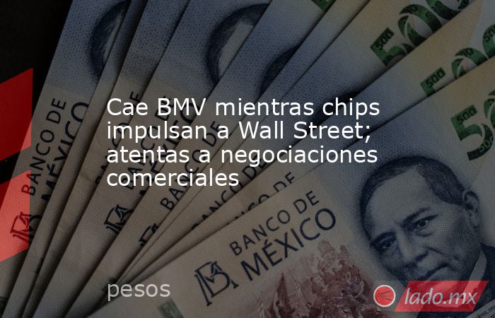 Cae BMV mientras chips impulsan a Wall Street; atentas a negociaciones comerciales. Noticias en tiempo real