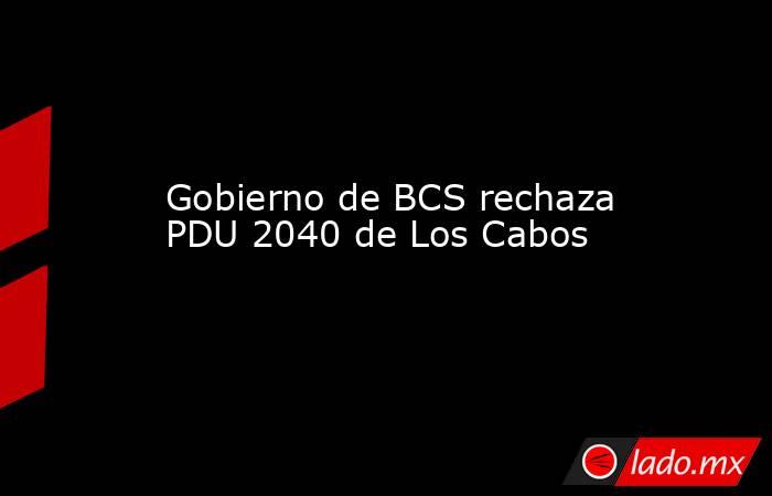 Gobierno de BCS rechaza PDU 2040 de Los Cabos. Noticias en tiempo real