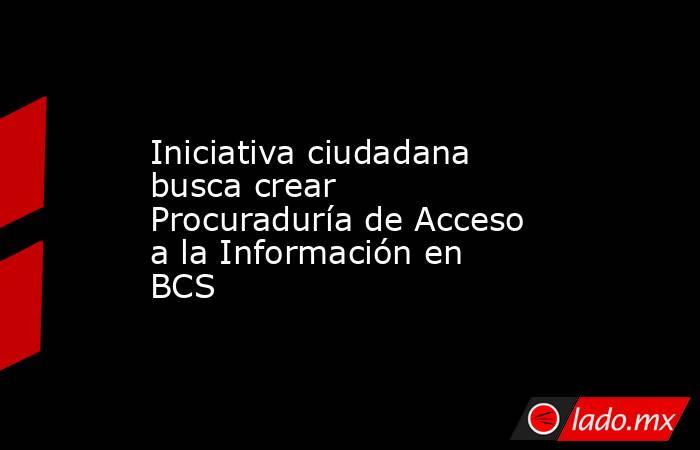 Iniciativa ciudadana busca crear Procuraduría de Acceso a la Información en BCS. Noticias en tiempo real