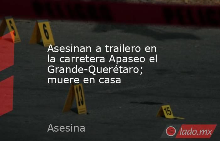 Asesinan a trailero en la carretera Apaseo el Grande-Querétaro; muere en casa. Noticias en tiempo real