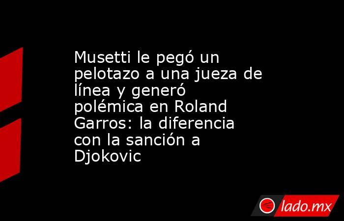 Musetti le pegó un pelotazo a una jueza de línea y generó polémica en Roland Garros: la diferencia con la sanción a Djokovic. Noticias en tiempo real