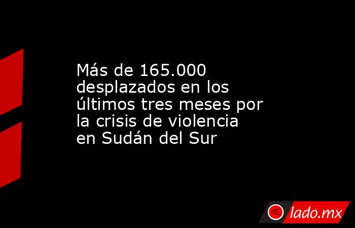 Más de 165.000 desplazados en los últimos tres meses por la crisis de violencia en Sudán del Sur. Noticias en tiempo real