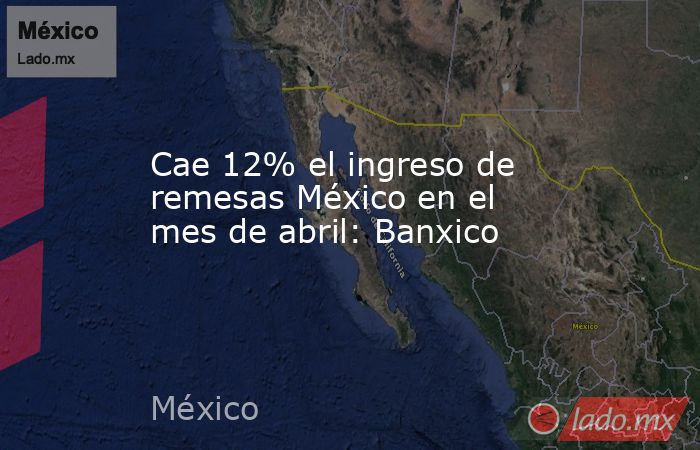 Cae 12% el ingreso de remesas México en el mes de abril: Banxico. Noticias en tiempo real