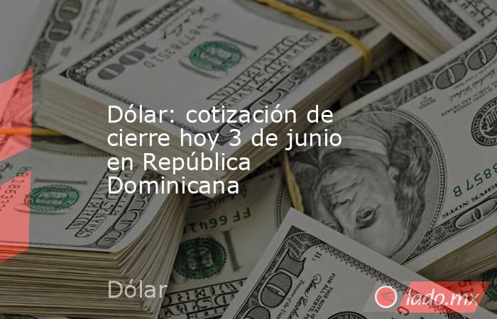 Dólar: cotización de cierre hoy 3 de junio en República Dominicana. Noticias en tiempo real