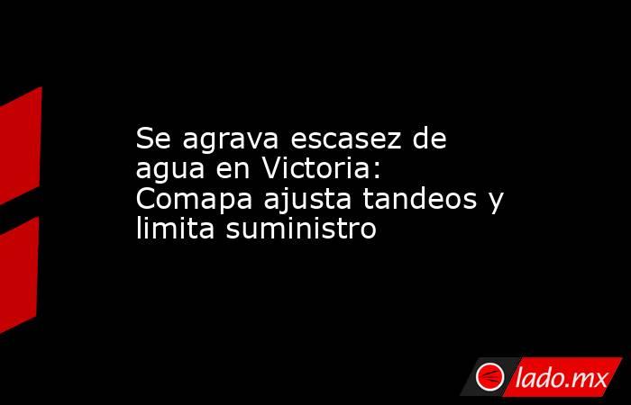 Se agrava escasez de agua en Victoria: Comapa ajusta tandeos y limita suministro. Noticias en tiempo real